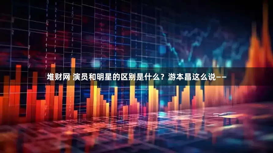 堆财网 演员和明星的区别是什么？游本昌这么说——