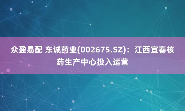 众盈易配 东诚药业(002675.SZ)：江西宜春核药生产中心投入运营
