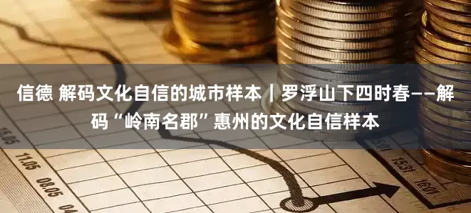 信德 解码文化自信的城市样本｜罗浮山下四时春——解码“岭南名郡”惠州的文化自信样本