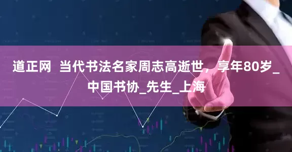 道正网  当代书法名家周志高逝世，享年80岁_中国书协_先生_上海