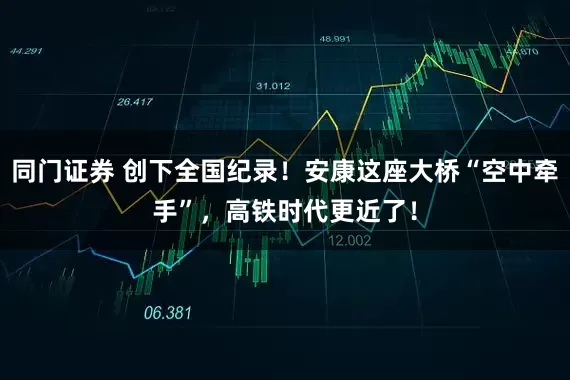 同门证券 创下全国纪录！安康这座大桥“空中牵手”，高铁时代更近了！