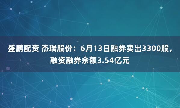 盛鹏配资 杰瑞股份：6月13日融券卖出3300股，融资融券余额3.54亿元