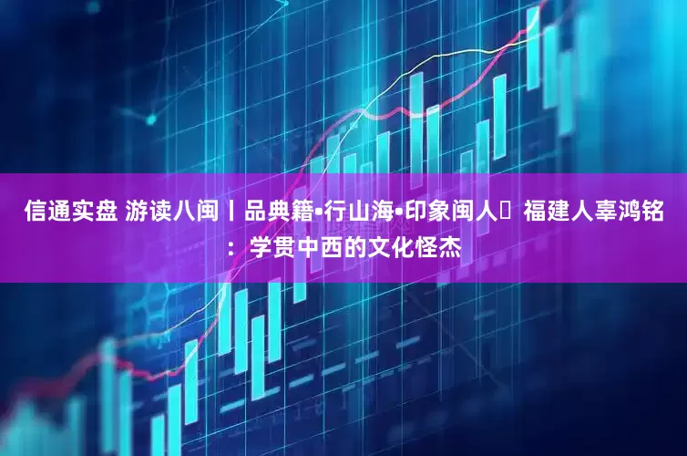 信通实盘 游读八闽丨品典籍•行山海•印象闽人㊵福建人辜鸿铭：学贯中西的文化怪杰