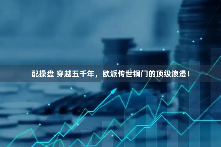 配操盘 穿越五千年，欧派传世铜门的顶级浪漫！