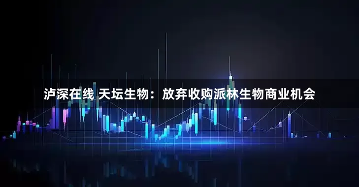 泸深在线 天坛生物：放弃收购派林生物商业机会