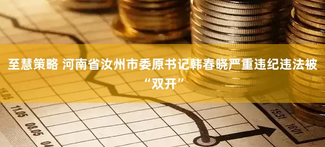 至慧策略 河南省汝州市委原书记韩春晓严重违纪违法被“双开”