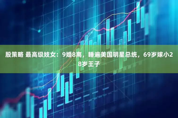 股策略 最高级妓女：9婚8离，睡遍美国明星总统，69岁嫁小28岁王子